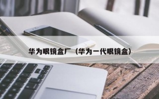 華為眼鏡盒廠（華為一代眼鏡盒）