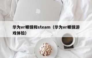 華為vr眼鏡和steam（華為vr眼鏡游戲體驗(yàn)）